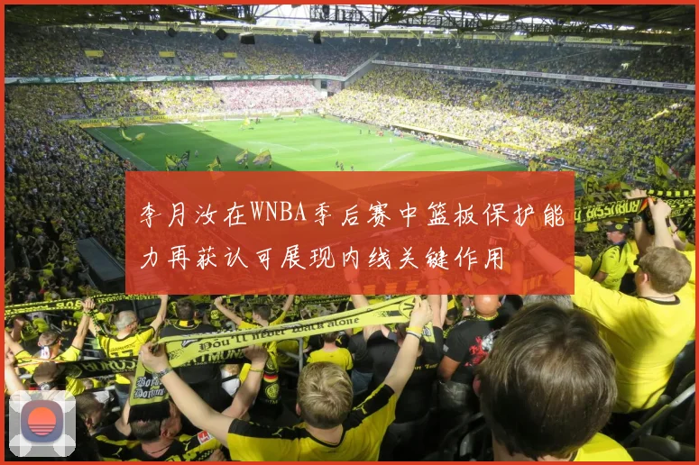 李月汝在WNBA季后赛中篮板保护能力再获认可展现内线关键作用