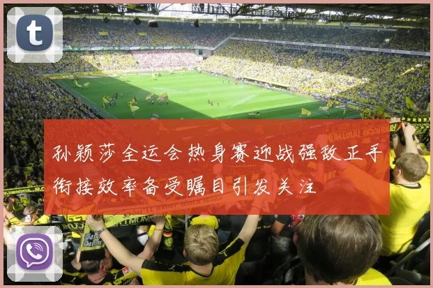 孙颖莎全运会热身赛迎战强敌正手衔接效率备受瞩目引发关注