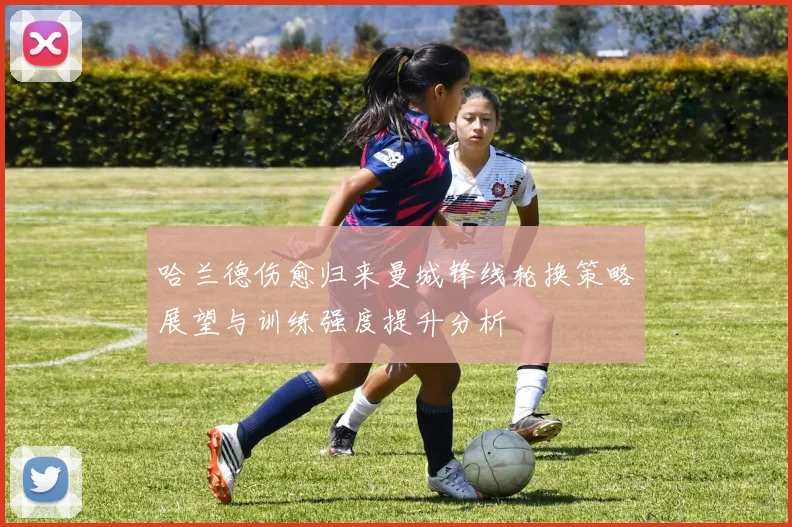 哈兰德伤愈归来曼城锋线轮换策略展望与训练强度提升分析