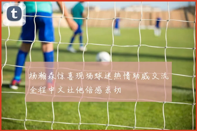 杨瀚森惊喜现场球迷热情助威交流全程中文让他倍感亲切