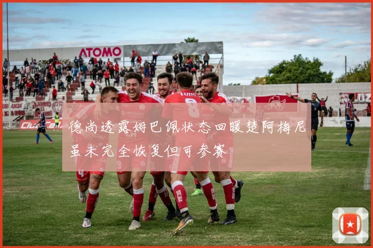 德尚透露姆巴佩状态回暖楚阿梅尼虽未完全恢复但可参赛