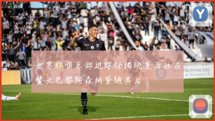世界杯俱乐部进球榜揭晓皇马独占鳌头巴黎阿森纳紧随其后