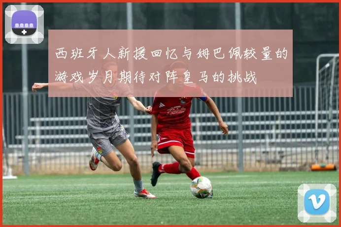 西班牙人新援回忆与姆巴佩较量的游戏岁月期待对阵皇马的挑战