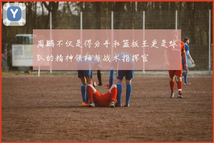 周鹏不仅是得分手和篮板王更是球队的精神领袖与战术指挥官