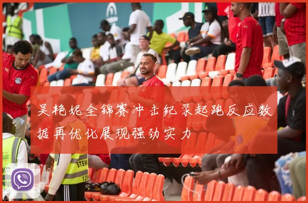 吴艳妮全锦赛冲击纪录起跑反应数据再优化展现强劲实力