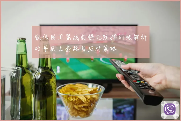 张伟丽卫冕战前强化防摔训练解析对手反击套路与应对策略