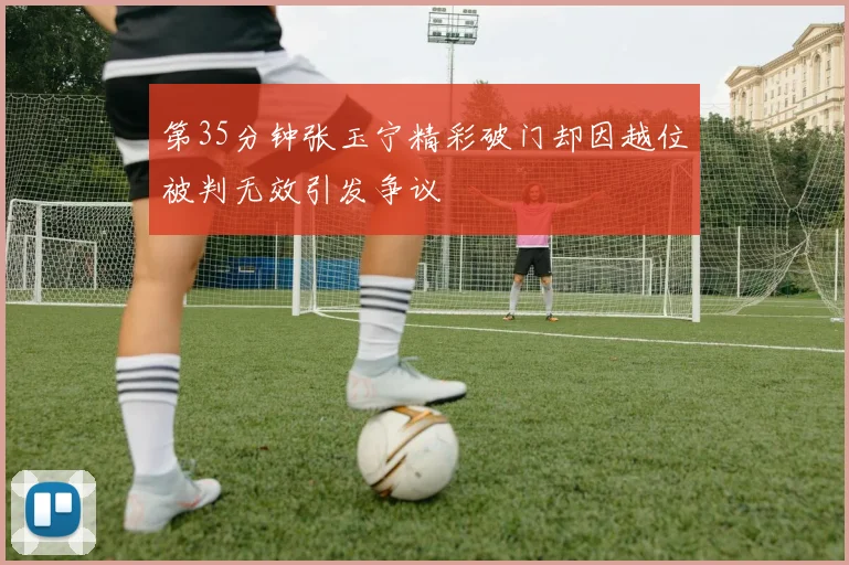 第35分钟张玉宁精彩破门却因越位被判无效引发争议