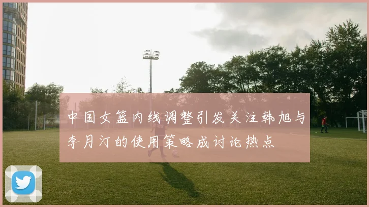 中国女篮内线调整引发关注韩旭与李月汀的使用策略成讨论热点