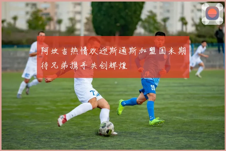 阿坎吉热情欢迎斯通斯加盟国米期待兄弟携手共创辉煌